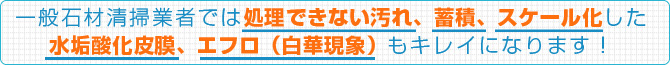 一般石材清掃業者では処理できない汚れ、蓄積、スケール化した水垢酸化皮膜、エフロ（白華現象）もキレイになります！