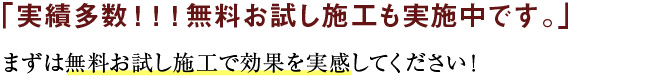 実績多数！！！無料お試し施工も実施中です。まずは無料お試し施工で効果を実感してください。