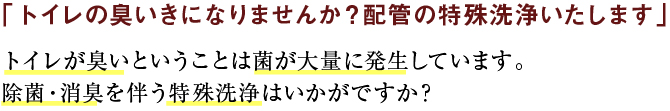 「トイレの臭いきになりませんか？配管の特殊洗浄いたします」トイレが臭いということは菌が大量に発生しています。